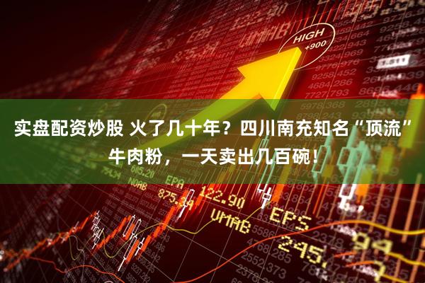 实盘配资炒股 火了几十年？四川南充知名“顶流”牛肉粉，一天卖出几百碗！