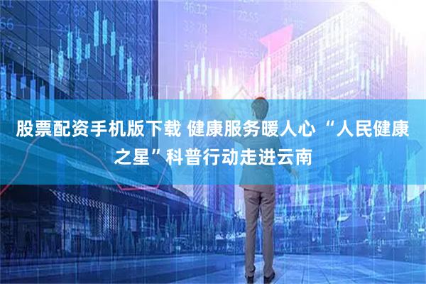 股票配资手机版下载 健康服务暖人心 “人民健康之星”科普行动走进云南