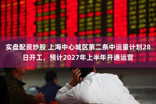 实盘配资炒股 上海中心城区第二条中运量计划28日开工，预计2027年上半年开通运营