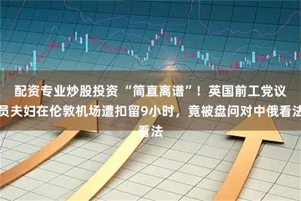 配资专业炒股投资 “简直离谱”！英国前工党议员夫妇在伦敦机场遭扣留9小时，竟被盘问对中俄看法