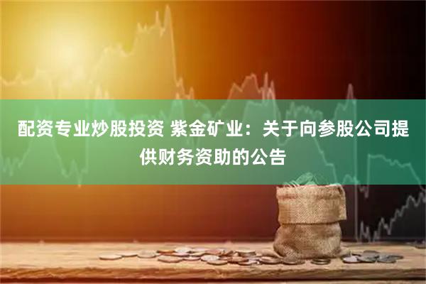 配资专业炒股投资 紫金矿业：关于向参股公司提供财务资助的公告