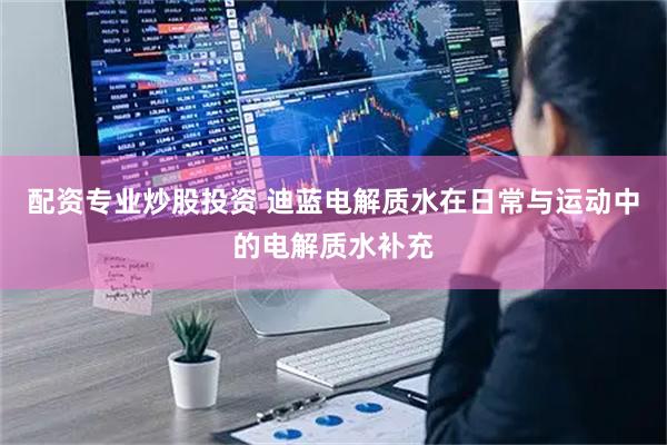 配资专业炒股投资 迪蓝电解质水在日常与运动中的电解质水补充