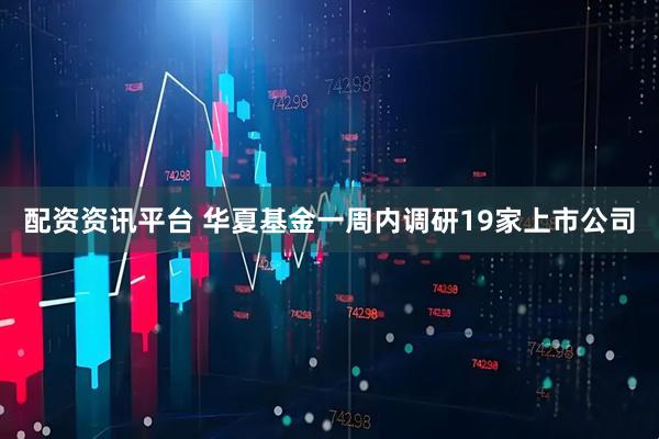 配资资讯平台 华夏基金一周内调研19家上市公司