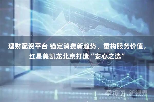 理财配资平台 锚定消费新趋势、重构服务价值，红星美凯龙北京打造“安心之选”