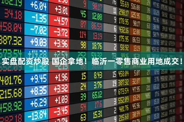 实盘配资炒股 国企拿地！临沂一零售商业用地成交！