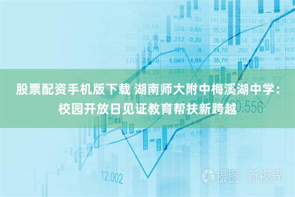 股票配资手机版下载 湖南师大附中梅溪湖中学：校园开放日见证教育帮扶新跨越