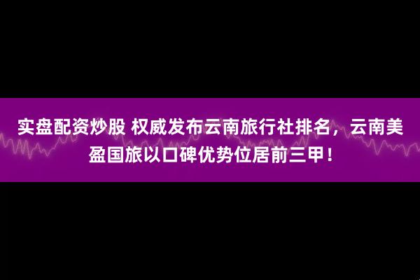 实盘配资炒股 权威发布云南旅行社排名，云南美盈国旅以口碑优势位居前三甲！