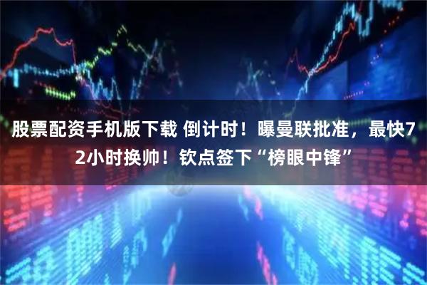 股票配资手机版下载 倒计时！曝曼联批准，最快72小时换帅！钦点签下“榜眼中锋”