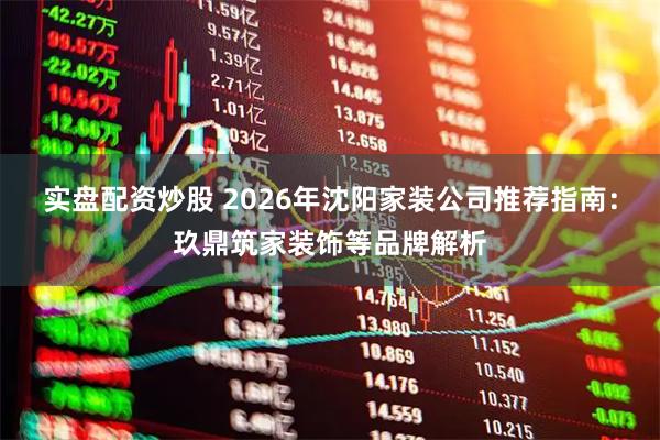 实盘配资炒股 2026年沈阳家装公司推荐指南：玖鼎筑家装饰等品牌解析
