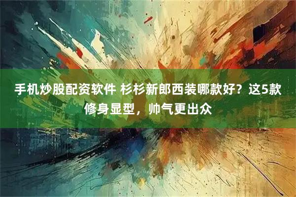手机炒股配资软件 杉杉新郎西装哪款好？这5款修身显型，帅气更出众