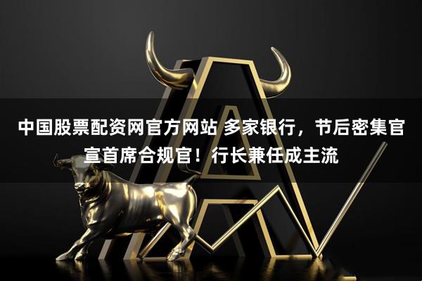 中国股票配资网官方网站 多家银行，节后密集官宣首席合规官！行长兼任成主流