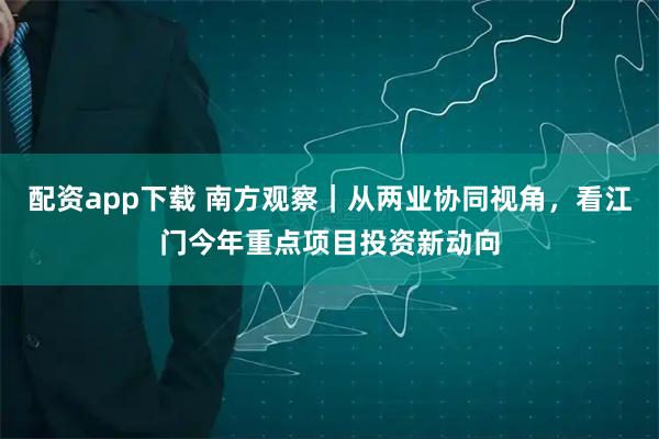 配资app下载 南方观察｜从两业协同视角，看江门今年重点项目投资新动向