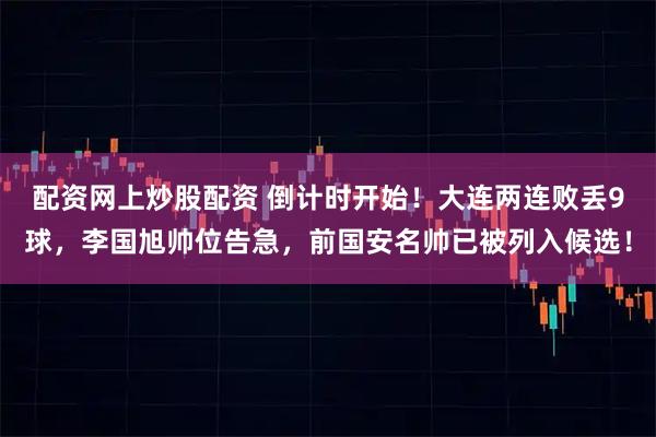 配资网上炒股配资 倒计时开始!大连两连败丢9球,李国旭帅位告急,前国安名帅已被列入候选!