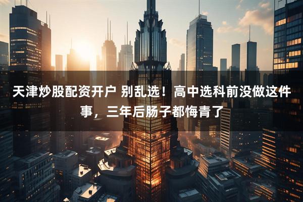 天津炒股配资开户 别乱选！高中选科前没做这件事，三年后肠子都悔青了