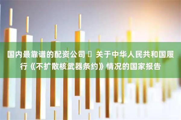 国内最靠谱的配资公司 ​关于中华人民共和国履行《不扩散核武器条约》情况的国家报告