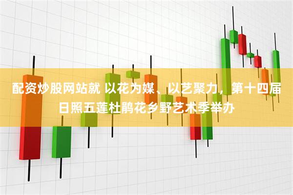 配资炒股网站就 以花为媒、以艺聚力，第十四届日照五莲杜鹃花乡野艺术季举办