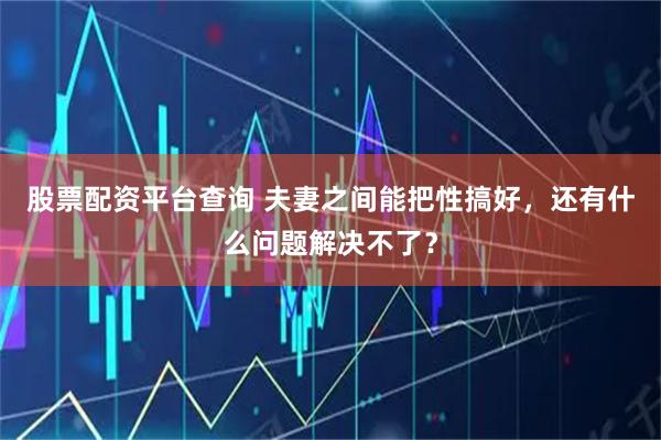 股票配资平台查询 夫妻之间能把性搞好，还有什么问题解决不了？