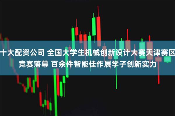 十大配资公司 全国大学生机械创新设计大赛天津赛区竞赛落幕 百余件智能佳作展学子创新实力
