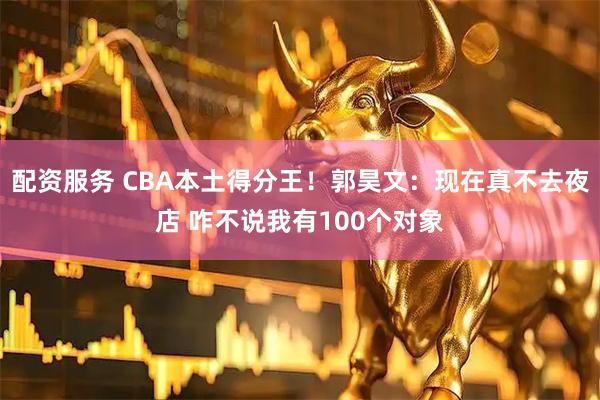 配资服务 CBA本土得分王！郭昊文：现在真不去夜店 咋不说我有100个对象