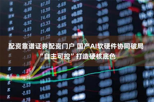 配资靠谱证券配资门户 国产AI软硬件协同破局 “自主可控”打造硬核底色